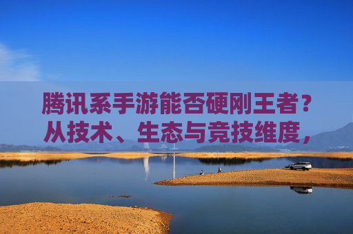 腾讯系手游能否硬刚王者？从技术、生态与竞技维度，看其能否在王者领域占得一席之地