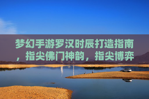 梦幻手游罗汉时辰打造指南，指尖佛门神韵，指尖博弈的巅峰体验