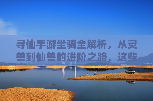 寻仙手游坐骑全解析,从灵兽到仙兽的进阶之路,这些坐骑你都知道吗?
