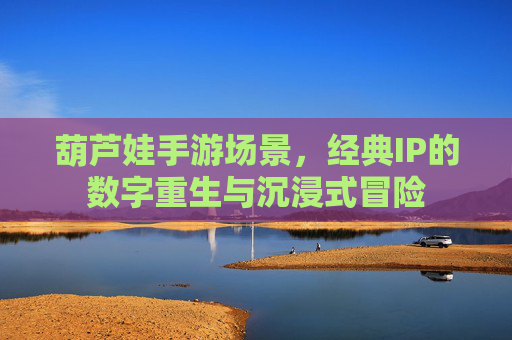 葫芦娃手游场景，经典IP的数字重生与沉浸式冒险