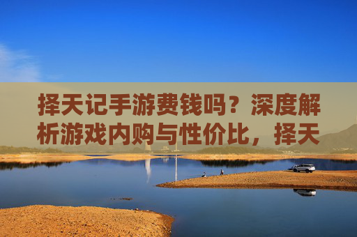 择天记手游费钱吗？深度解析游戏内购与性价比，择天记手游费钱吗？深度解析游戏内购与性价比