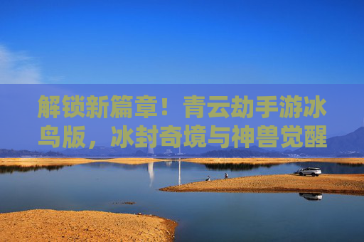 解锁新篇章!青云劫手游冰鸟版,冰封奇境与神兽觉醒的全新冒险,解锁新篇章!青云劫手游冰鸟版,冰封奇境与神兽觉醒的全新冒险