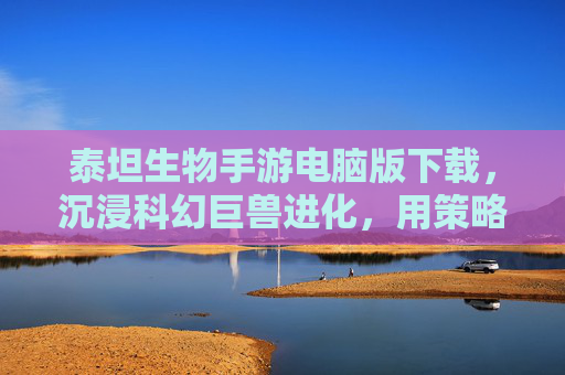 泰坦生物手游电脑版下载,沉浸科幻巨兽进化,用策略征服宇宙新篇章