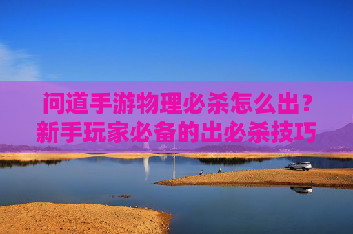 问道手游物理必杀怎么出？新手玩家必备的出必杀技巧详解，问道手游物理必杀怎么出？新手玩家必备的出必杀技巧详解
