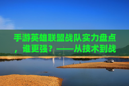 手游英雄联盟战队实力盘点,谁更强?——从技术到战术,解析各战队统治力