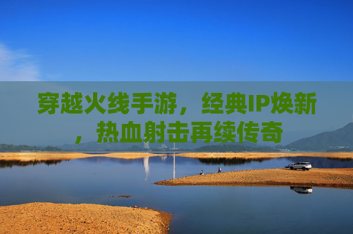 穿越火线手游,经典IP焕新,热血射击再续传奇