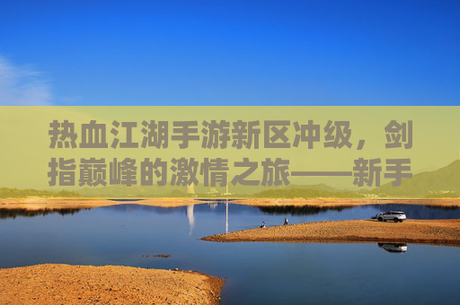 热血江湖手游新区冲级,剑指巅峰的激情之旅——新手玩家冲级全攻略