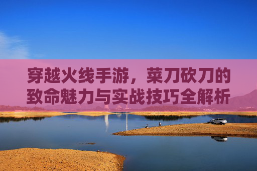 穿越火线手游,菜刀砍刀的致命魅力与实战技巧全解析