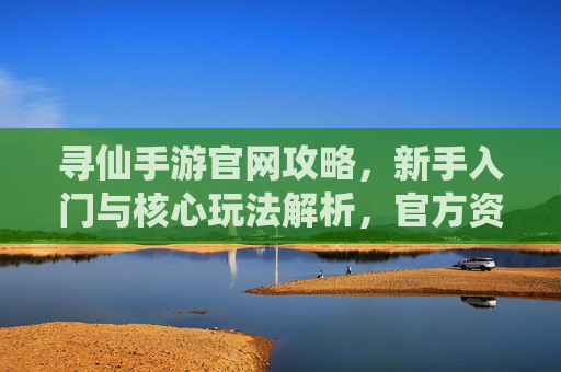 寻仙手游官网攻略，新手入门与核心玩法解析，官方资源高效获取指南，寻仙手游官网攻略，新手入门与核心玩法解析，官方资源高效获取指南
