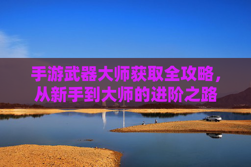 手游武器大师获取全攻略,从新手到大师的进阶之路