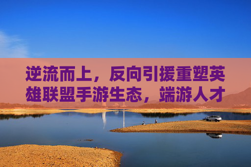 逆流而上,反向引援重塑英雄联盟手游生态,端游人才向手游回流开启新篇章