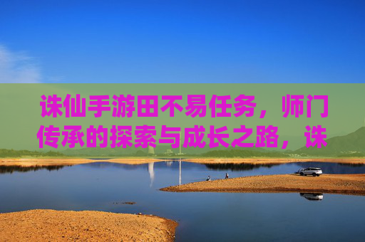 诛仙手游田不易任务，师门传承的探索与成长之路，诛仙手游田不易任务，师门传承的探索与成长之路