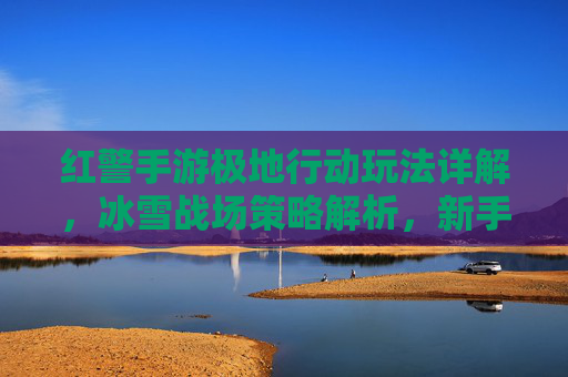 红警手游极地行动玩法详解,冰雪战场策略解析,新手进阶全攻略