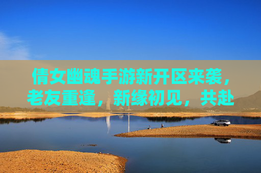 倩女幽魂手游新开区来袭，老友重逢，新缘初见，共赴幽魂之约