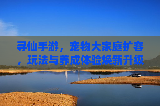 寻仙手游，宠物大家庭扩容，玩法与养成体验焕新升级