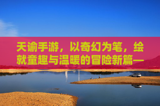 天谕手游,以奇幻为笔,绘就童趣与温暖的冒险新篇——探索儿童元素的奇妙融合