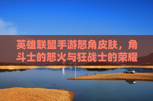 英雄联盟手游怒角皮肤,角斗士的怒火与狂战士的荣耀,视觉与体验的双重冲击