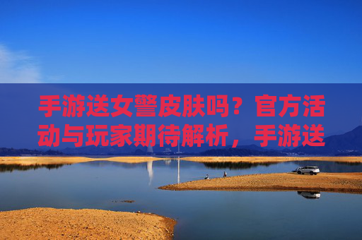 手游送女警皮肤吗?官方活动与玩家期待解析,手游送女警皮肤吗?官方活动与玩家期待解析