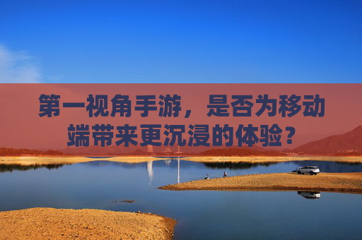 第一视角手游,是否为移动端带来更沉浸的体验?