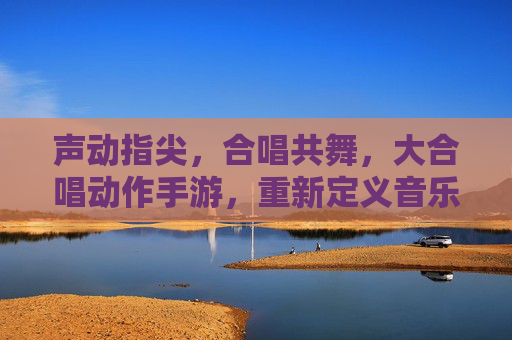 声动指尖，合唱共舞，大合唱动作手游，重新定义音乐与动作的互动体验，声动指尖，合唱共舞，大合唱动作手游，重新定义音乐与动作的互动体验