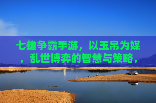 七雄争霸手游，以玉帛为媒，乱世博弈的智慧与策略，七雄争霸，以玉帛为媒，乱世博弈的智慧与策略
