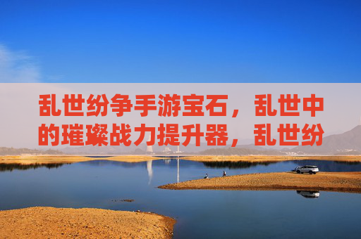 乱世纷争手游宝石,乱世中的璀璨战力提升器,乱世纷争手游宝石,乱世中的璀璨战力提升器