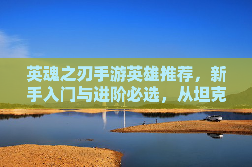英魂之刃手游英雄推荐,新手入门与进阶必选,从坦克到法师的强力阵容解析,英魂之刃新手进阶英雄推荐,从坦克到法师的强力阵容解析