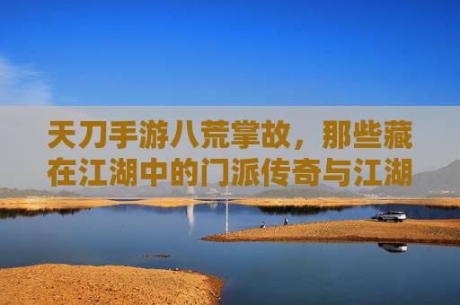 天刀手游八荒掌故,那些藏在江湖中的门派传奇与江湖秘闻