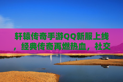 轩辕传奇手游QQ新服上线,经典传奇再燃热血,社交新体验开启