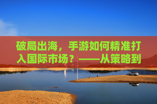 破局出海,手游如何精准打入国际市场?——从策略到实践的深度解析,破局出海,手游如何精准打入国际市场?——从策略到实践的深度解析
