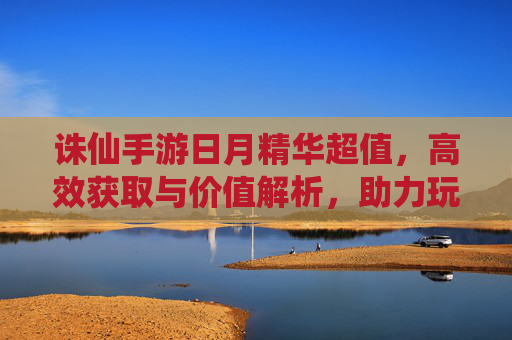 诛仙手游日月精华超值,高效获取与价值解析,助力玩家快速成长