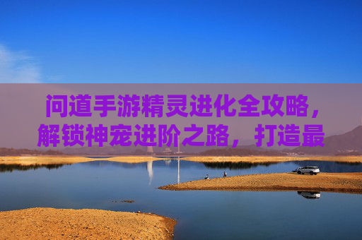 问道手游精灵进化全攻略,解锁神宠进阶之路,打造最强神宠阵容,问道手游精灵进化全攻略,解锁神宠进阶之路,打造最强神宠阵容