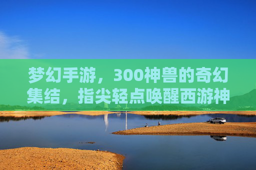 梦幻手游,300神兽的奇幻集结,指尖轻点唤醒西游神话新篇章