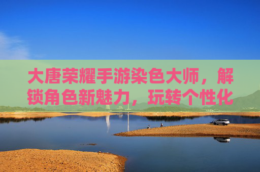 大唐荣耀手游染色大师，解锁角色新魅力，玩转个性化角色定制