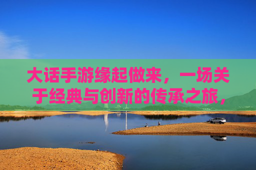 大话手游缘起做来,一场关于经典与创新的传承之旅,大话手游,经典与创新的传承之旅
