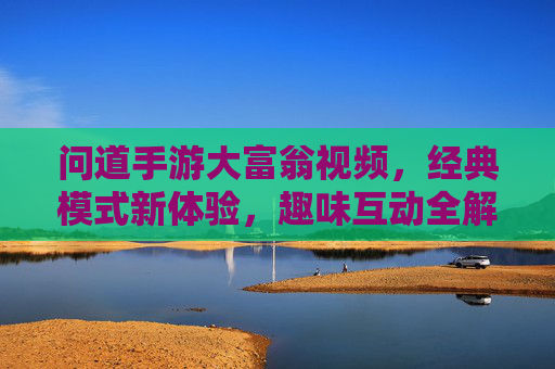 问道手游大富翁视频,经典模式新体验,趣味互动全解析,问道手游大富翁,经典模式新体验与趣味互动全解析