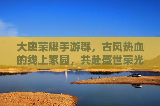 大唐荣耀手游群，古风热血的线上家园，共赴盛世荣光，大唐荣耀手游群，古风热血线上家园，共赴盛世荣光
