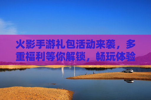 火影手游礼包活动来袭，多重福利等你解锁，畅玩体验再升级！
