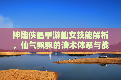 神雕侠侣手游仙女技能解析，仙气飘飘的法术体系与战斗魅力