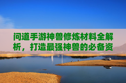 问道手游神兽修炼材料全解析，打造最强神兽的必备资源指南