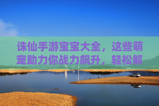 诛仙手游宝宝大全，这些萌宠助力你战力飙升，轻松解锁全服最强阵容！