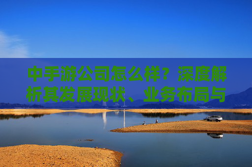 中手游公司怎么样?深度解析其发展现状、业务布局与市场前景