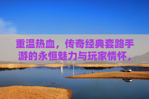 重温热血，传奇经典套路手游的永恒魅力与玩家情怀，重温热血，传奇经典套路手游的永恒魅力与玩家情怀
