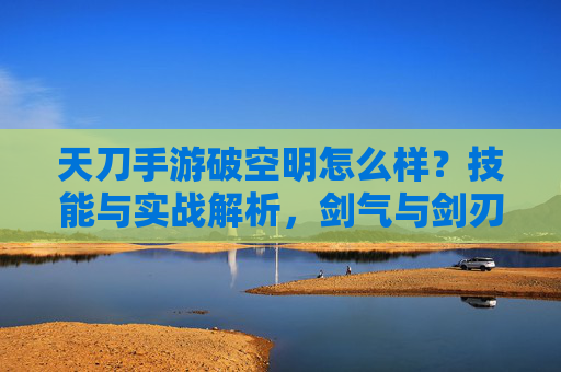 天刀手游破空明怎么样?技能与实战解析,剑气与剑刃的输出大师,天刀手游破空明技能与实战解析,剑气剑刃输出大师详解