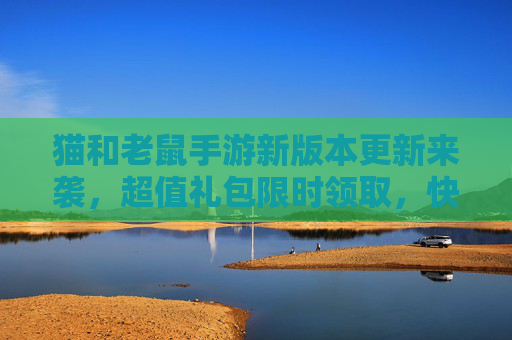 猫和老鼠手游新版本更新来袭，超值礼包限时领取，快来解锁专属奖励！猫和老鼠手游新版本更新来袭，超值礼包限时领取，快来解锁专属奖励！