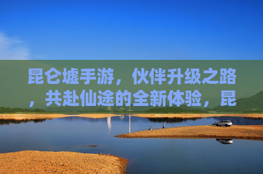 昆仑墟手游，伙伴升级之路，共赴仙途的全新体验，昆仑墟手游，伙伴升级之路，共赴仙途的全新体验