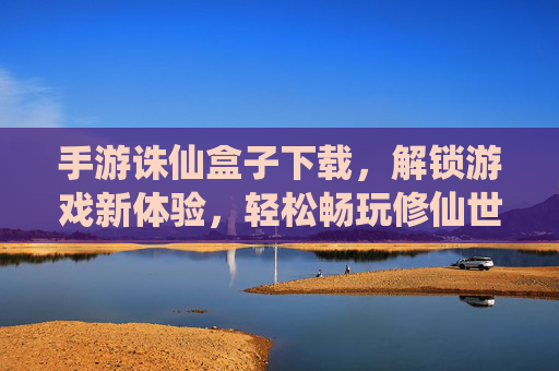 手游诛仙盒子下载，解锁游戏新体验，轻松畅玩修仙世界，手游诛仙盒子下载，解锁游戏新体验，轻松畅玩修仙世界