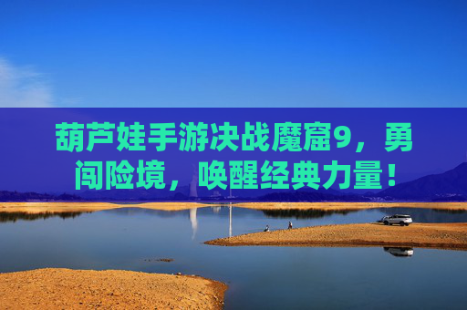 葫芦娃手游决战魔窟9，勇闯险境，唤醒经典力量！