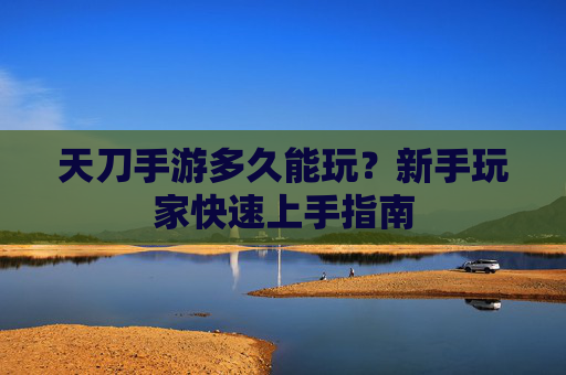 天刀手游多久能玩？新手玩家快速上手指南