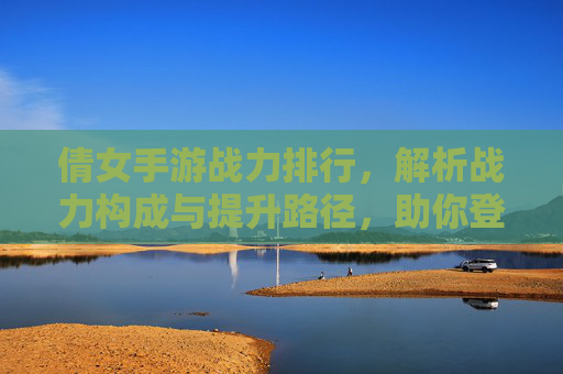 倩女手游战力排行,解析战力构成与提升路径,助你登顶巅峰,倩女手游战力排行解析,战力构成与提升路径,助你登顶巅峰
